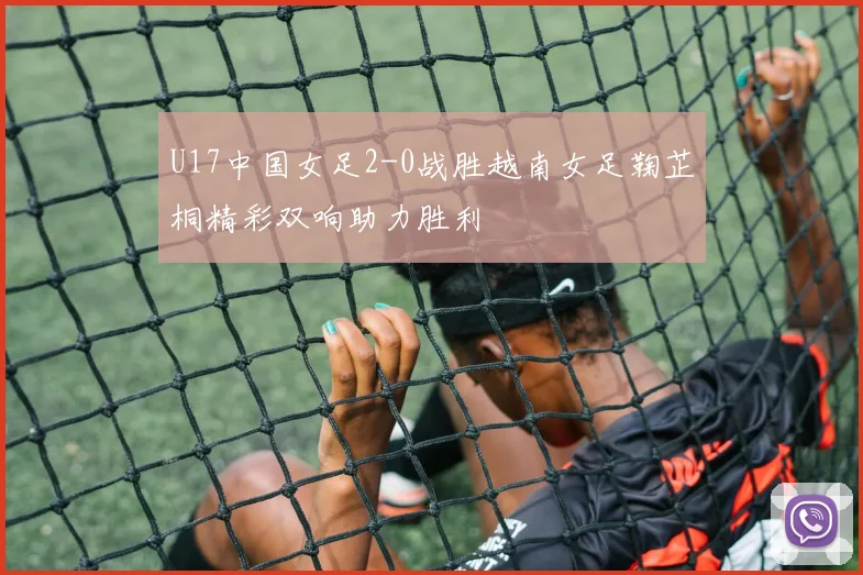 U17中国女足2-0战胜越南女足鞠芷桐精彩双响助力胜利