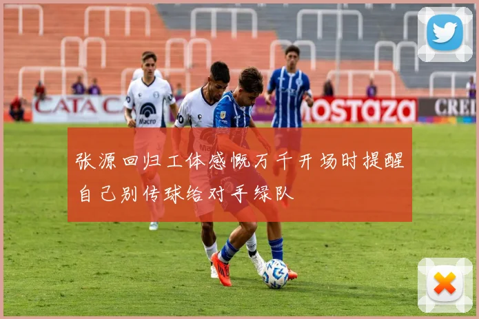 张源回归工体感慨万千开场时提醒自己别传球给对手绿队