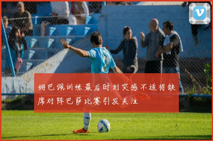 姆巴佩训练最后时刻突感不适将缺席对阵巴萨比赛引发关注