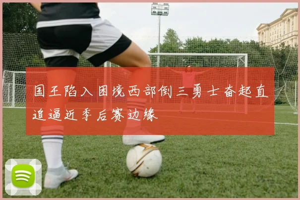 国王陷入困境西部倒三勇士奋起直追逼近季后赛边缘