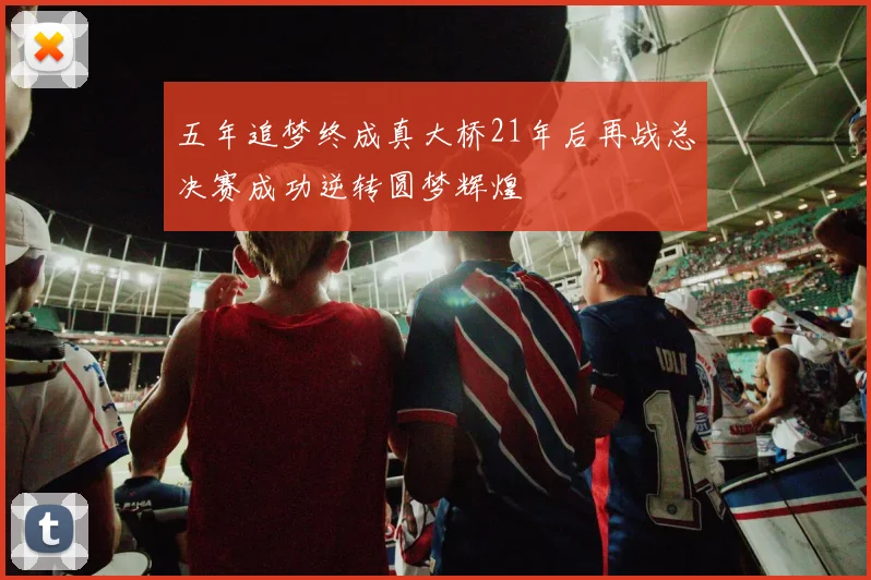 五年追梦终成真大桥21年后再战总决赛成功逆转圆梦辉煌