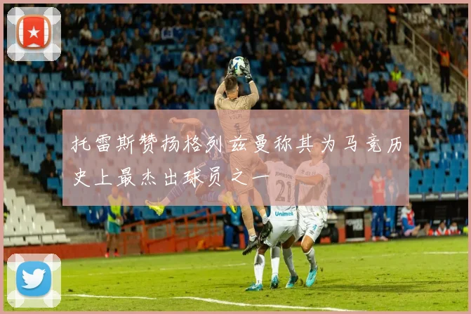 托雷斯赞扬格列兹曼称其为马竞历史上最杰出球员之一