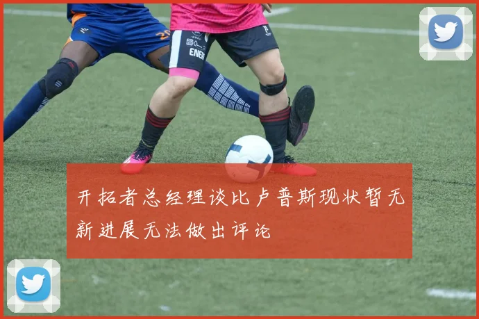 开拓者总经理谈比卢普斯现状暂无新进展无法做出评论