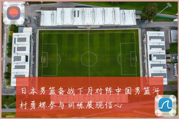 日本男篮备战下月对阵中国男篮河村勇辉参与训练展现信心