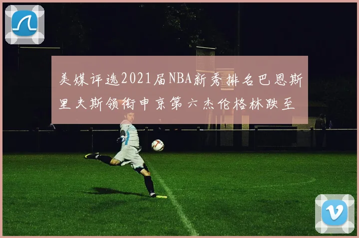 美媒评选2021届NBA新秀排名巴恩斯里夫斯领衔申京第六杰伦格林跌至第九