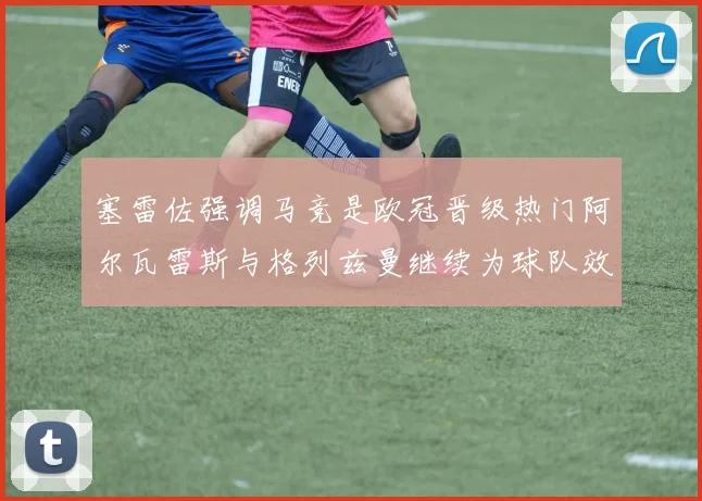 塞雷佐强调马竞是欧冠晋级热门阿尔瓦雷斯与格列兹曼继续为球队效力