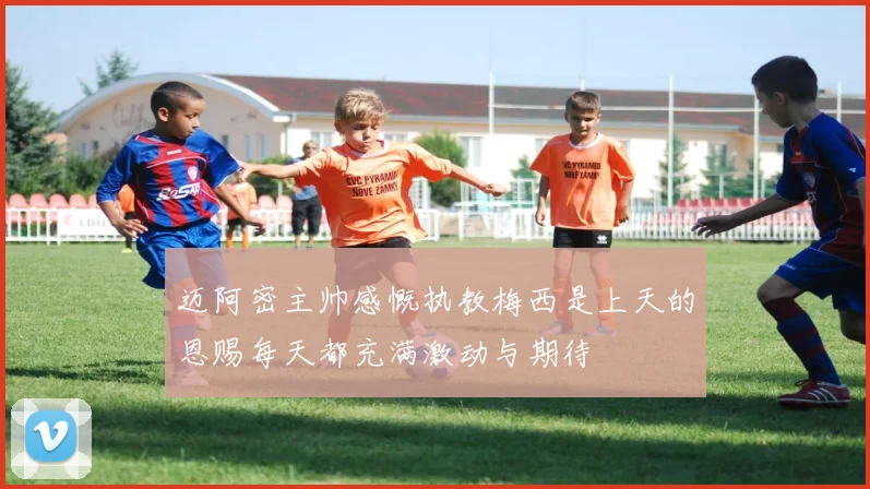 迈阿密主帅感慨执教梅西是上天的恩赐每天都充满激动与期待